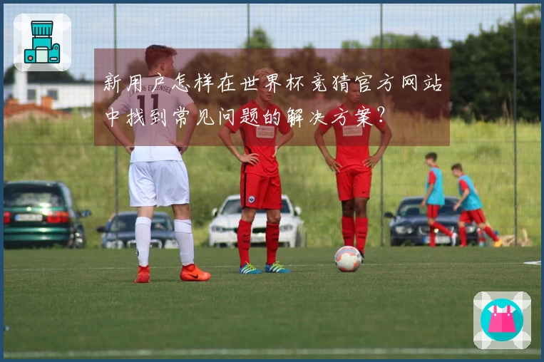 新用户怎样在世界杯竞猜官方网站中找到常见问题的解决方案？