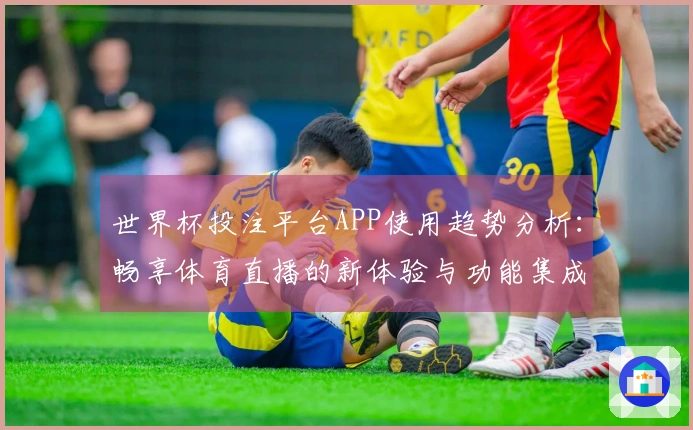 世界杯投注平台APP使用趋势分析：畅享体育直播的新体验与功能集成